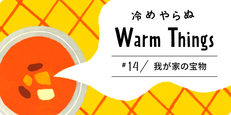 我が家の宝物 | 冷めやらぬ WarmThings #14